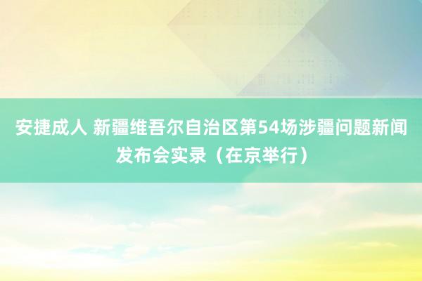 安捷成人 新疆维吾尔自治区第54场涉疆问题新闻发布会实录（在京举行）