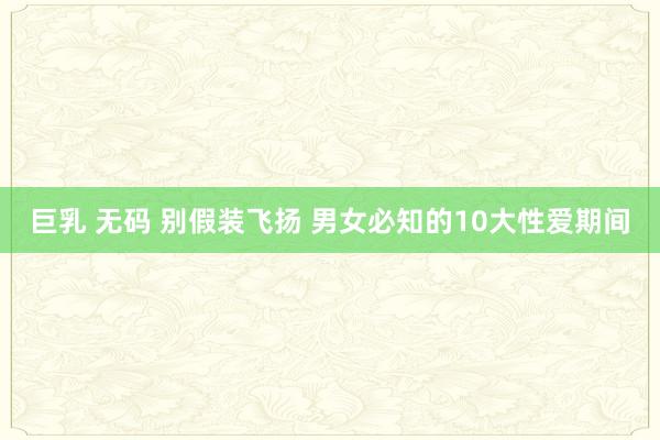 巨乳 无码 别假装飞扬 男女必知的10大性爱期间