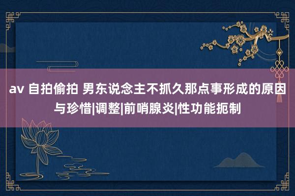 av 自拍偷拍 男东说念主不抓久那点事形成的原因与珍惜|调整|前哨腺炎|性功能扼制