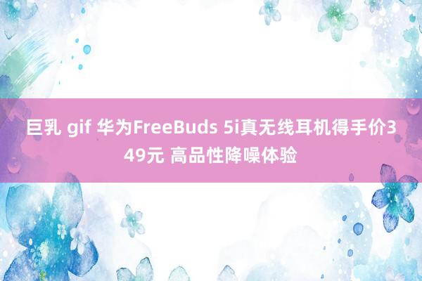 巨乳 gif 华为FreeBuds 5i真无线耳机得手价349元 高品性降噪体验