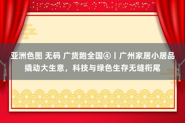 亚洲色图 无码 广货跑全国④丨广州家居小居品撬动大生意，科技与绿色生存无缝衔尾