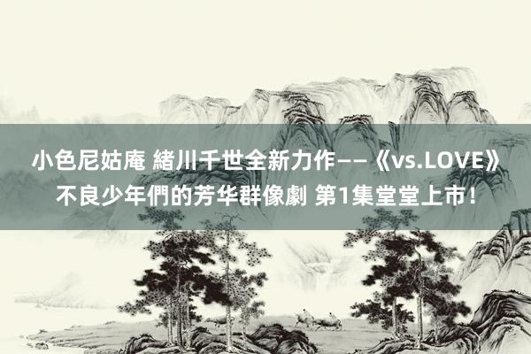 小色尼姑庵 緒川千世全新力作——《vs.LOVE》不良少年們的芳华群像劇 第1集堂堂上市！