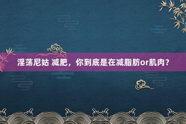 淫荡尼姑 减肥，你到底是在减脂肪or肌肉？