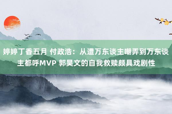 婷婷丁香五月 付政浩：从遭万东谈主嘲弄到万东谈主都呼MVP 郭昊文的自我救赎颇具戏剧性