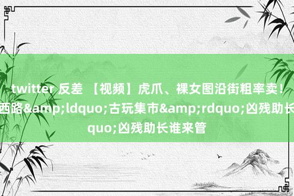 twitter 反差 【视频】虎爪、裸女图沿街粗率卖！镇江大西路&ldquo;古玩集市&rdquo;凶残助长谁来管