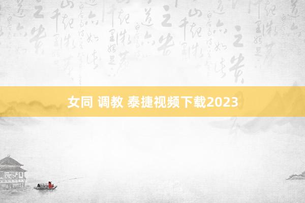 女同 调教 泰捷视频下载2023