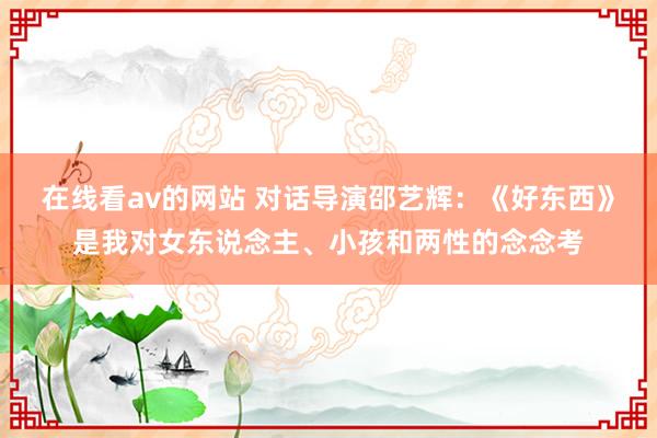 在线看av的网站 对话导演邵艺辉：《好东西》是我对女东说念主、小孩和两性的念念考