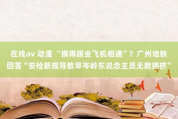 在线av 动漫 “搞得跟坐飞机相通”？广州地铁回答“安检新规导致早岑岭东说念主员无数拥挤”