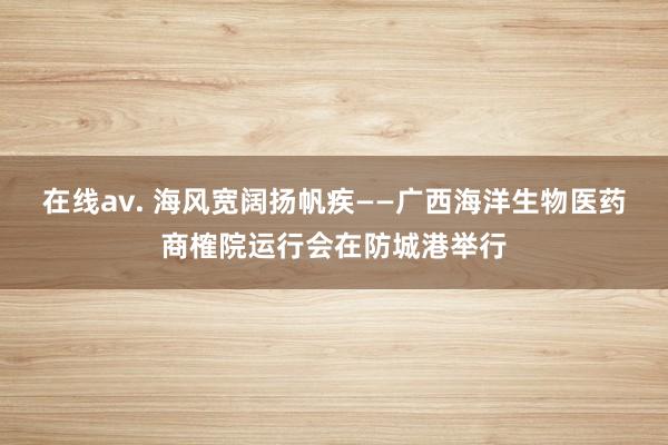 在线av. 海风宽阔扬帆疾——广西海洋生物医药商榷院运行会在防城港举行