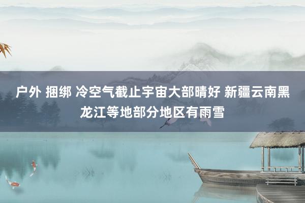 户外 捆绑 冷空气截止宇宙大部晴好 新疆云南黑龙江等地部分地区有雨雪