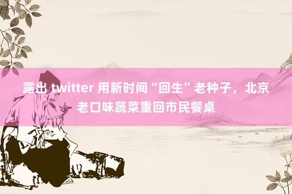 露出 twitter 用新时间“回生”老种子，北京老口味蔬菜重回市民餐桌